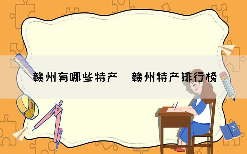 贛州有哪些特產(chǎn)（贛州特產(chǎn)排行榜）