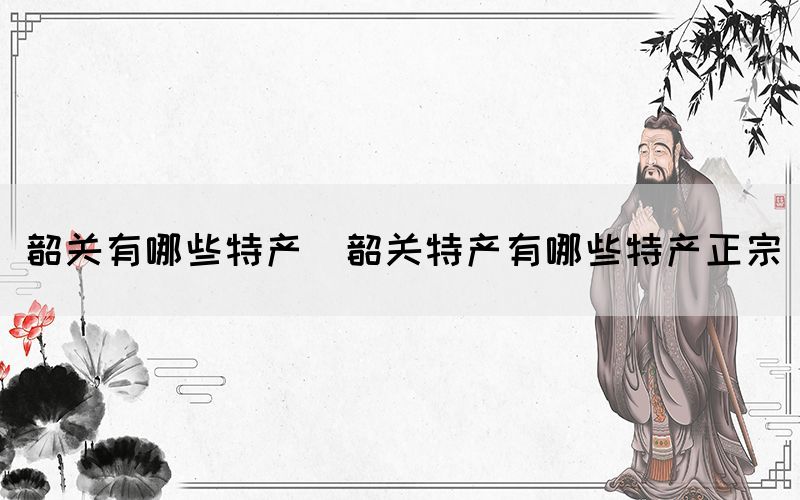 韶關(guān)有哪些特產(chǎn)(韶關(guān)特產(chǎn)有哪些特產(chǎn)正宗)