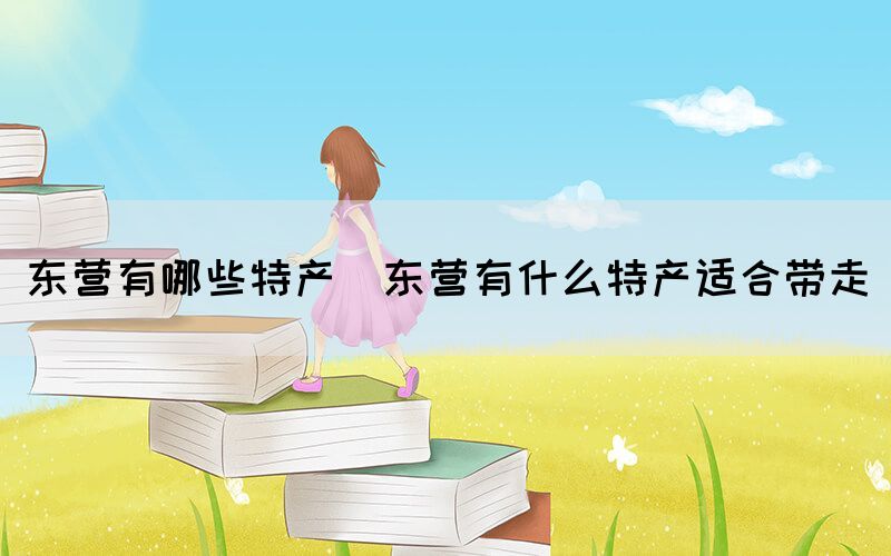 東營有哪些特產(chǎn)(東營有什么特產(chǎn)適合帶走)