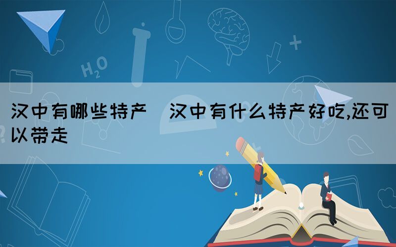 漢中有哪些特產(chǎn)(漢中有什么特產(chǎn)好吃,還可以帶走)