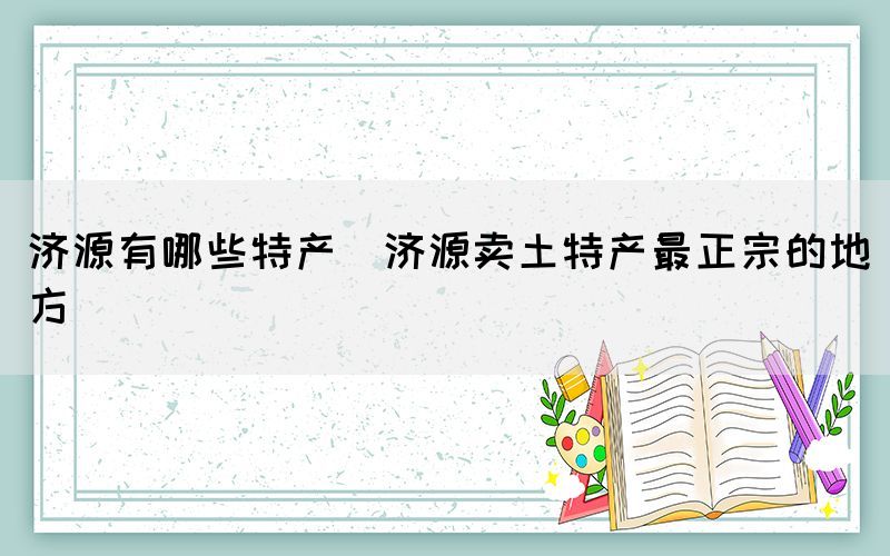 濟(jì)源有哪些特產(chǎn)(濟(jì)源賣土特產(chǎn)最正宗的地方)