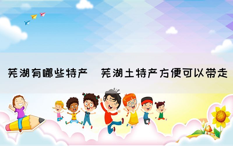 蕪湖有哪些特產(chǎn)(蕪湖土特產(chǎn)方便可以帶走)