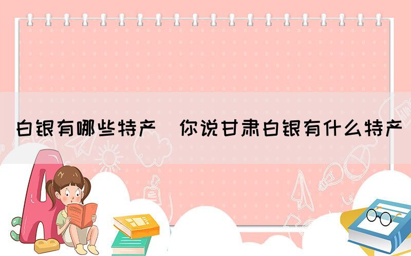 白銀有哪些特產(chǎn)(你說(shuō)甘肅白銀有什么特產(chǎn))