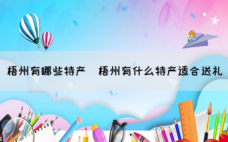 梧州有哪些特產(chǎn)(梧州有什么特產(chǎn)適合送禮)