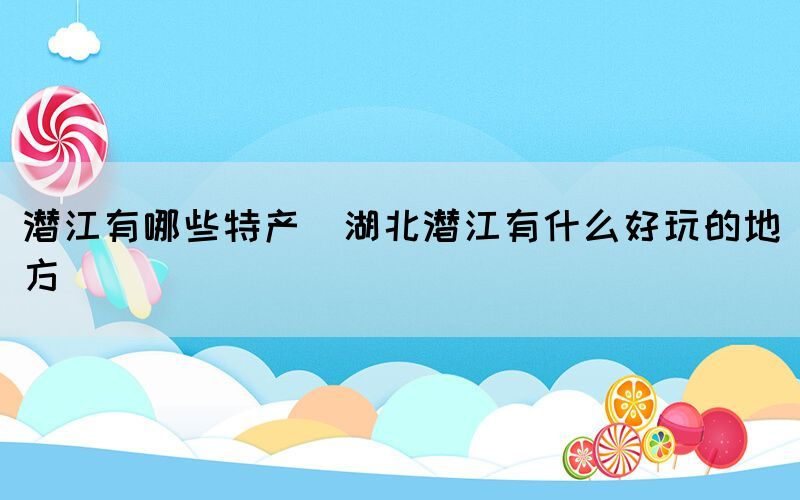 潛江有哪些特產(chǎn)(湖北潛江有什么好玩的地方)