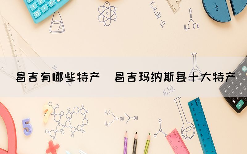 昌吉有哪些特產(chǎn)(昌吉瑪納斯縣十大特產(chǎn))