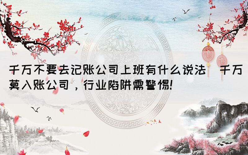 千萬不要去記賬公司上班有什么說法(千萬莫入賬公司，行業(yè)陷阱需警惕！)
