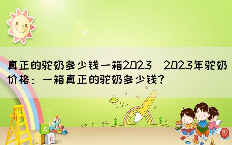 真正的駝奶多少錢一箱2023(2023年駝奶價格：一箱真正的駝奶多少錢？)