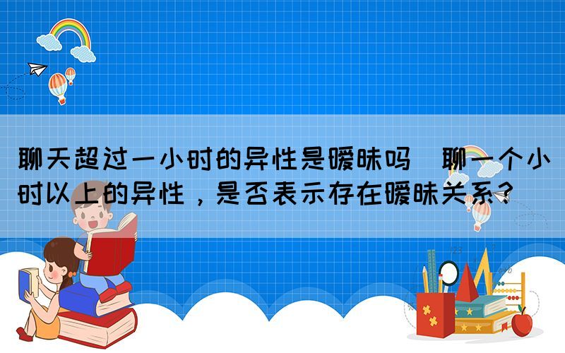 聊天超過一小時的異性是曖昧嗎(聊一個小時以上的異性，是否表示存在曖昧關系？)