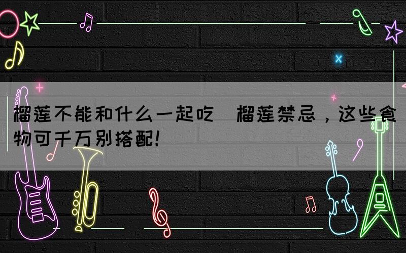 榴蓮不能和什么一起吃(榴蓮禁忌，這些食物可千萬別搭配！)