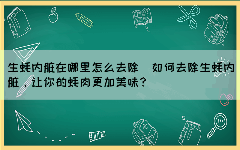 生蠔內臟在哪里怎么去除(如何去除生蠔內臟，讓你的蠔肉更加美味？)