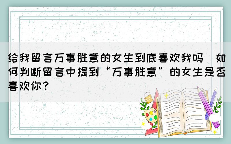 給我留言萬(wàn)事勝意的女生到底喜歡我嗎(如何判斷留言中提到“萬(wàn)事勝意”的女生是否喜歡你？)