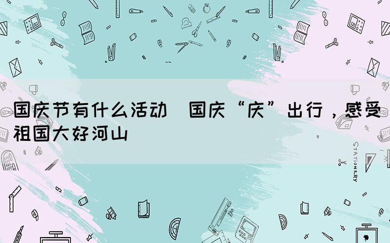 國(guó)慶節(jié)有什么活動(dòng)(國(guó)慶“慶”出行，感受祖國(guó)大好河山)