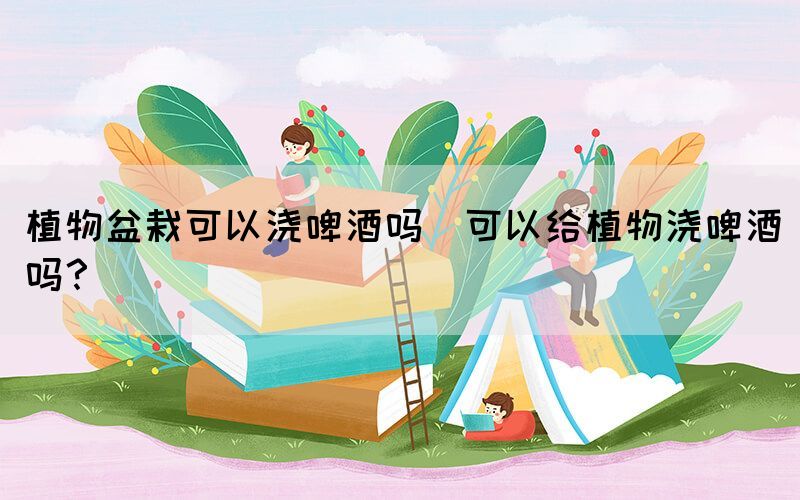 植物盆栽可以澆啤酒嗎(可以給植物澆啤酒嗎？)