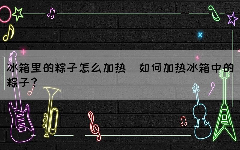 冰箱里的粽子怎么加熱(如何加熱冰箱中的粽子？)