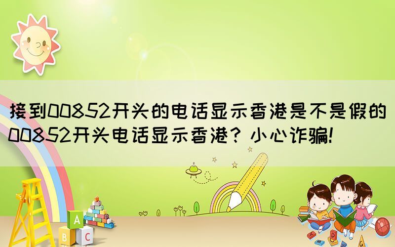接到00852開頭的電話顯示香港是不是假的(00852開頭電話顯示香港？小心詐騙！)(圖1)
