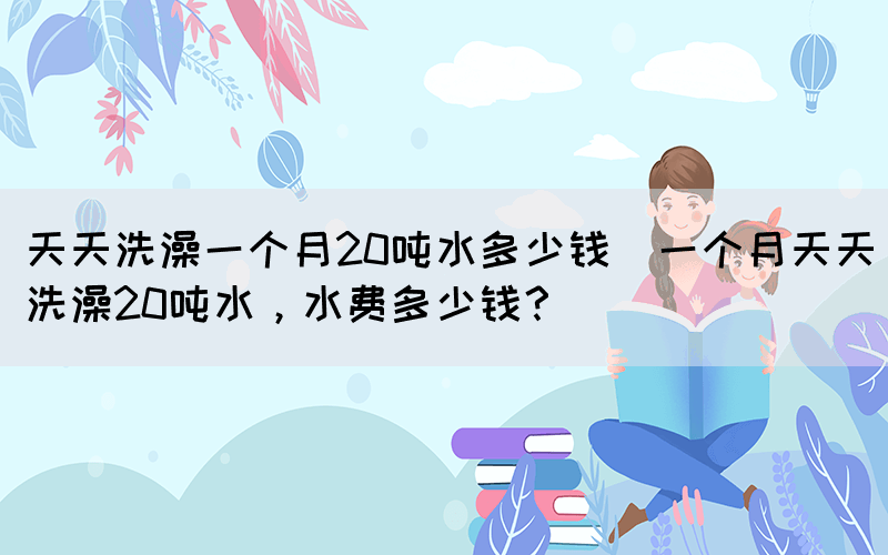 天天洗澡一個月20噸水多少錢(一個月天天洗澡20噸水，水費(fèi)多少錢？)(圖1)
