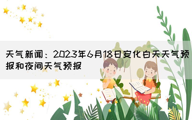 天氣新聞:2023年6月18日安化白天天氣預報和夜間天氣預報(圖1) 天氣新聞:2023年6月18日安化白天天氣預報和夜間天氣預報(圖1)