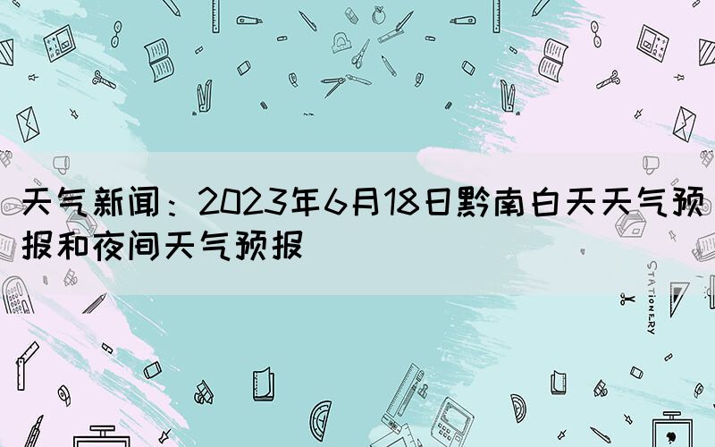 天氣新聞:2023年6月18日黔南白天天氣預(yù)報(bào)和夜間天氣預(yù)報(bào)(圖1) 天氣新聞:2023年6月18日黔南白天天氣預(yù)報(bào)和夜間天氣預(yù)報(bào)(圖1)