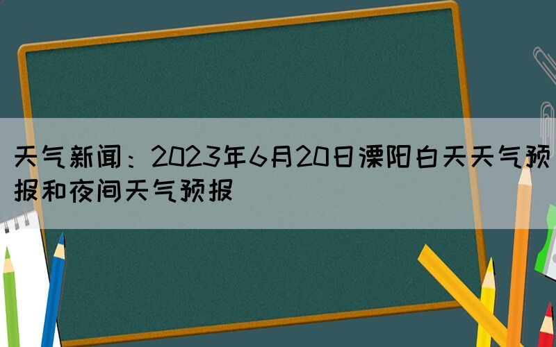 天氣新聞：2023年6月20日溧陽白天天氣預(yù)報和夜間天氣預(yù)報(圖1)