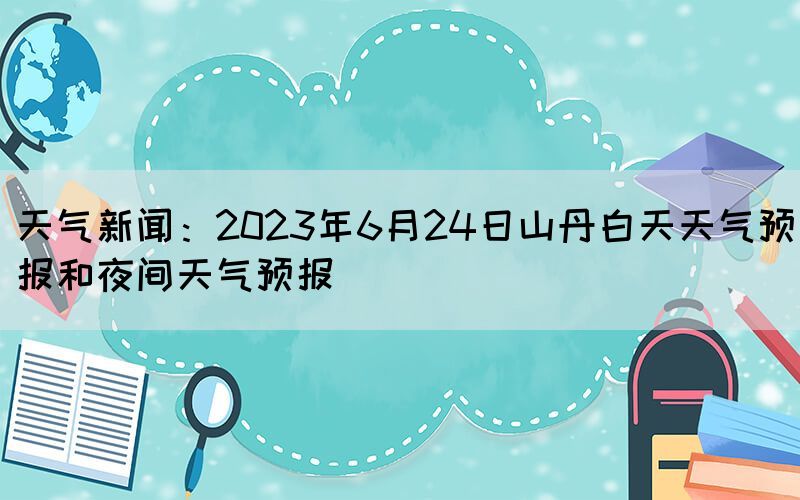 天氣新聞：2023年6月24日山丹白天天氣預報和夜間天氣預報(圖1)