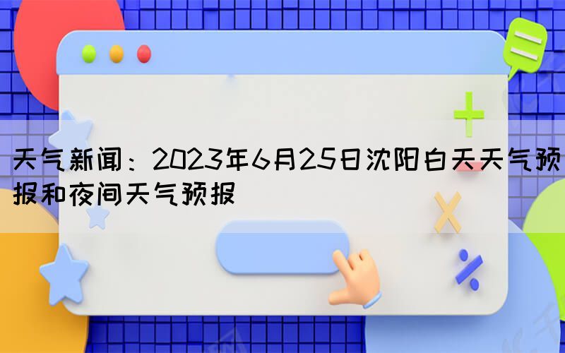 天氣新聞：2023年6月25日沈陽白天天氣預(yù)報和夜間天氣預(yù)報(圖1)