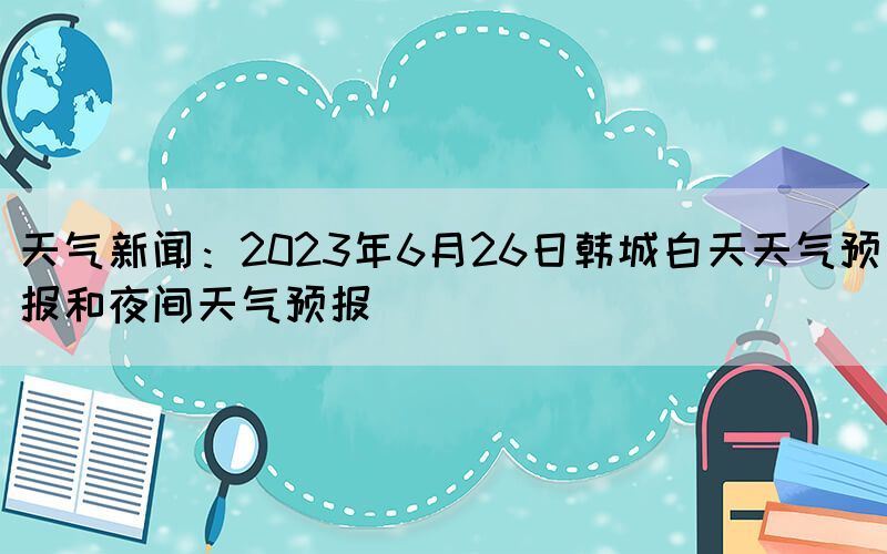 天氣新聞：2023年6月26日韓城白天天氣預(yù)報和夜間天氣預(yù)報(圖1)