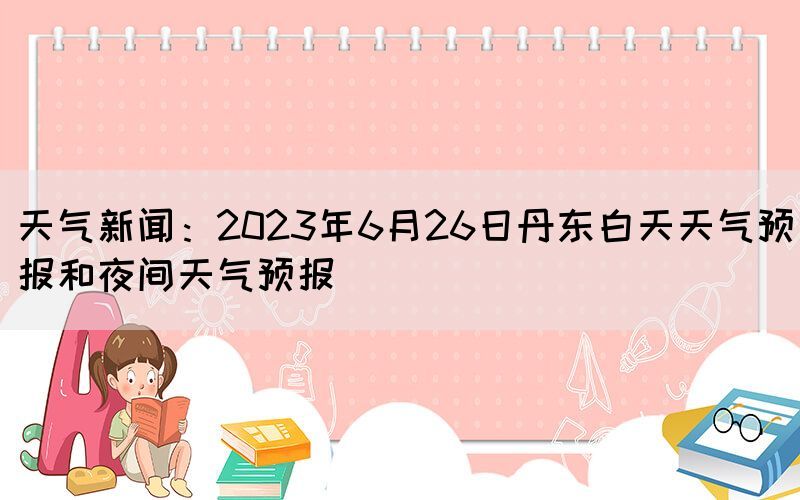 天氣新聞：2023年6月26日丹東白天天氣預(yù)報(bào)和夜間天氣預(yù)報(bào)(圖1)