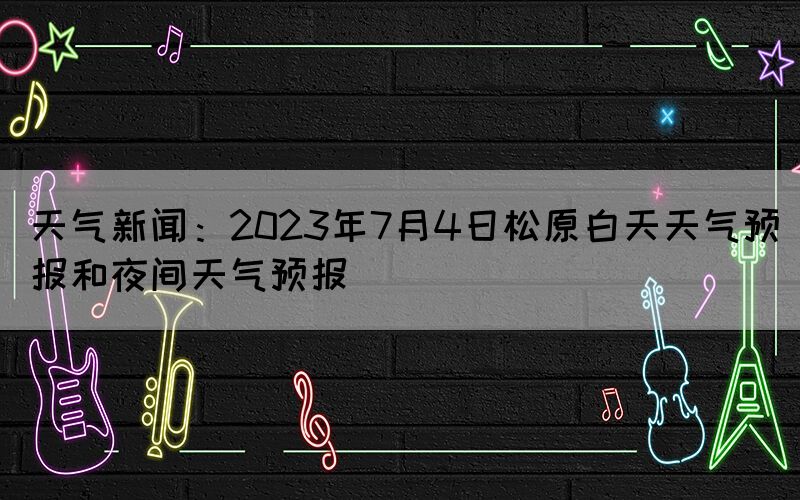 天氣新聞：2023年7月4日松原白天天氣預(yù)報和夜間天氣預(yù)報