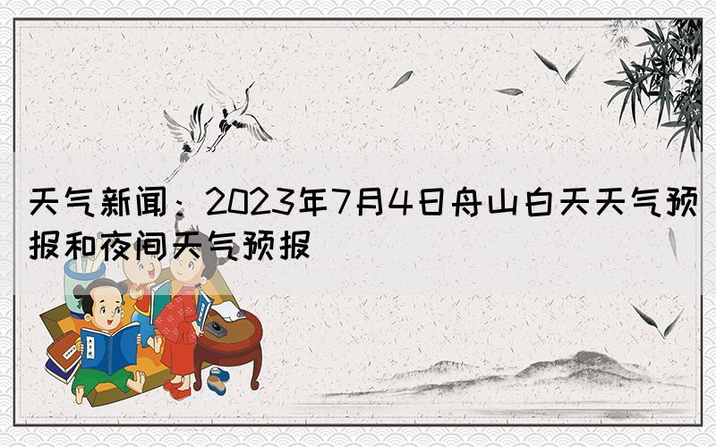 天氣新聞：2023年7月4日舟山白天天氣預(yù)報和夜間天氣預(yù)報
