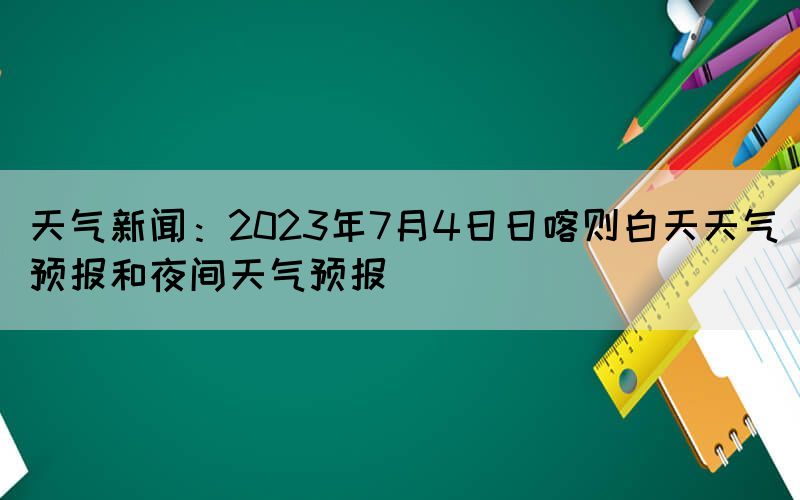 天氣新聞：2023年7月4日日喀則白天天氣預(yù)報(bào)和夜間天氣預(yù)報(bào)