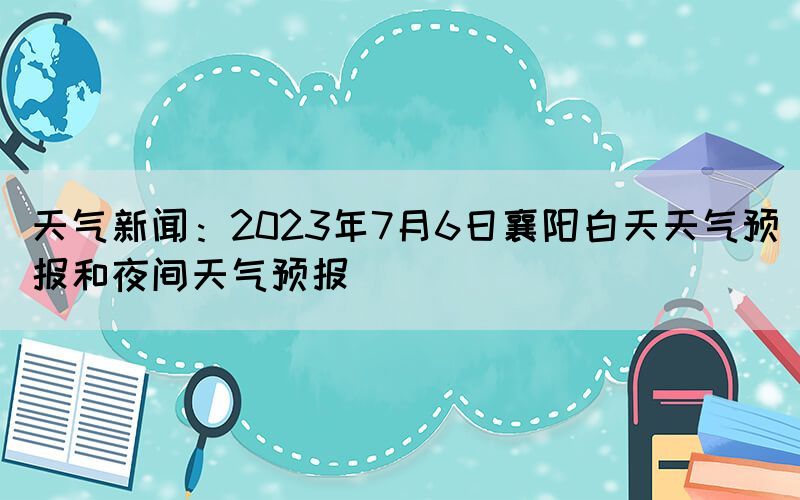 天氣新聞：2023年7月6日襄陽(yáng)白天天氣預(yù)報(bào)和夜間天氣預(yù)報(bào)
