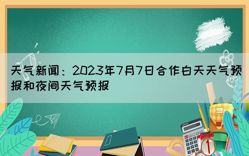 天氣新聞：2023年7月7日合作白天天氣預(yù)報(bào)和夜間天氣預(yù)報(bào)