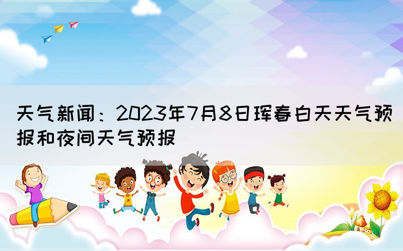 天氣新聞：2023年7月8日琿春白天天氣預(yù)報和夜間天氣預(yù)報