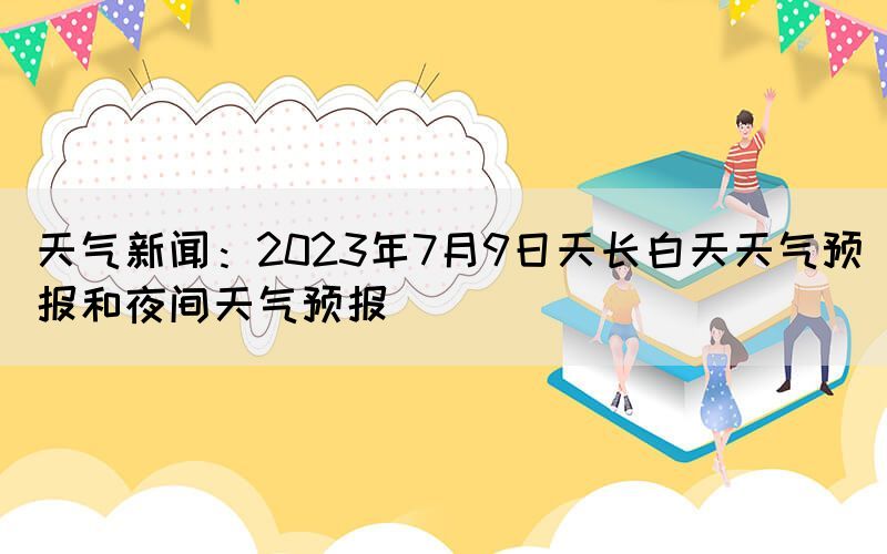 天氣新聞：2023年7月9日天長白天天氣預(yù)報和夜間天氣預(yù)報