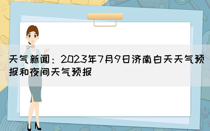 天氣新聞：2023年7月9日濟(jì)南白天天氣預(yù)報和夜間天氣預(yù)報