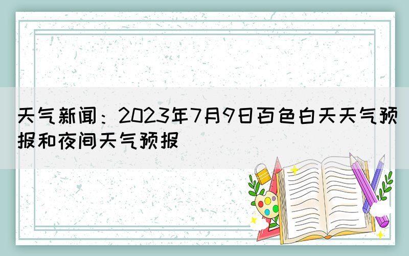 天氣新聞：2023年7月9日百色白天天氣預(yù)報和夜間天氣預(yù)報