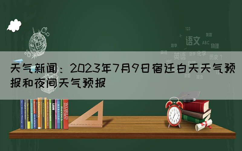 天氣新聞：2023年7月9日宿遷白天天氣預(yù)報和夜間天氣預(yù)報