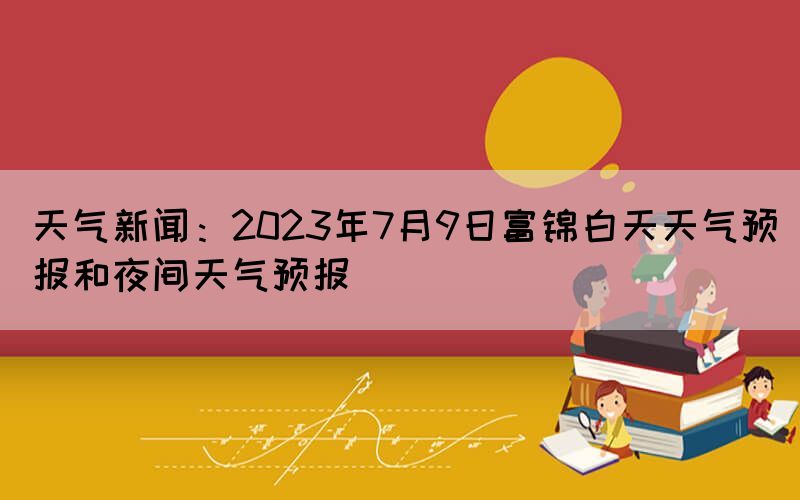 天氣新聞：2023年7月9日富錦白天天氣預(yù)報和夜間天氣預(yù)報