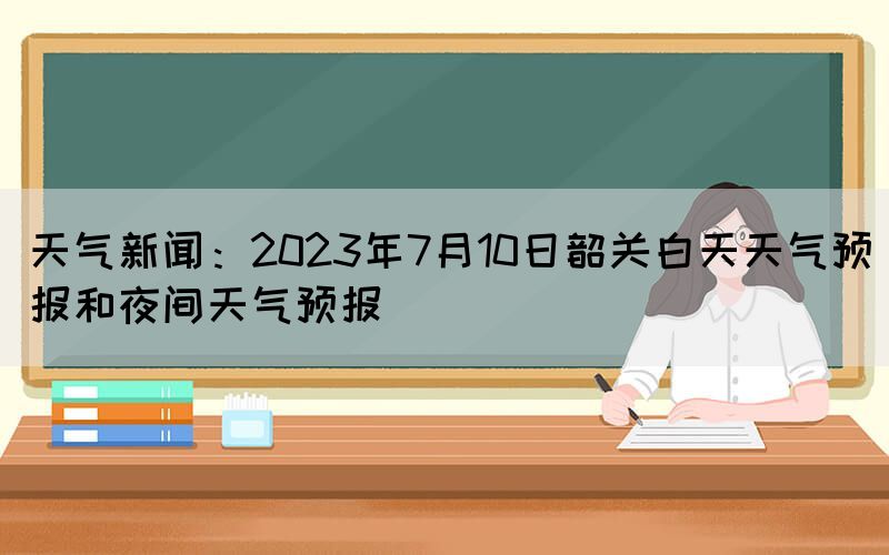 天氣新聞：2023年7月10日韶關(guān)白天天氣預(yù)報和夜間天氣預(yù)報
