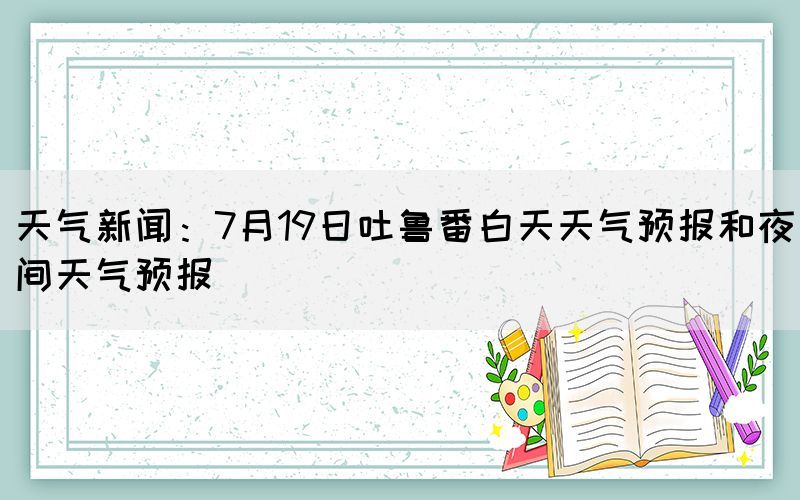 天氣新聞：7月19日吐魯番白天天氣預(yù)報(bào)和夜間天氣預(yù)報(bào)