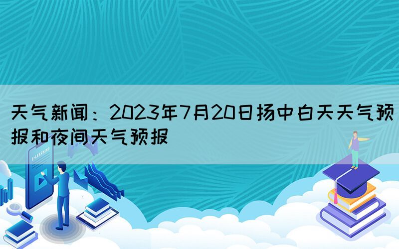 天氣新聞：2023年7月20日揚(yáng)中白天天氣預(yù)報(bào)和夜間天氣預(yù)報(bào)