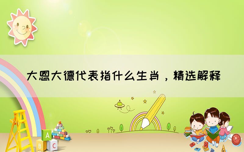 大恩大德代表指什么生肖，精選解釋(圖1)