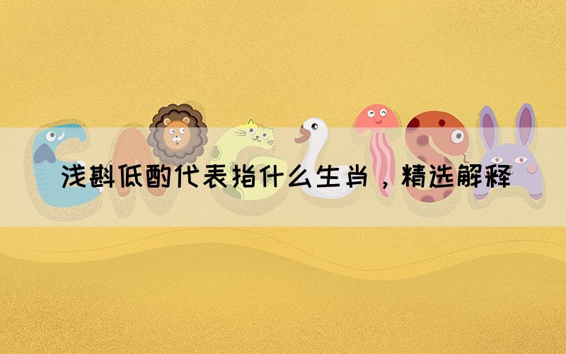 淺斟低酌代表指什么生肖，精選解釋(圖1)