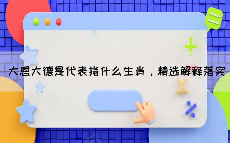 大恩大德是代表指什么生肖，精選解釋落實(shí)(圖1)